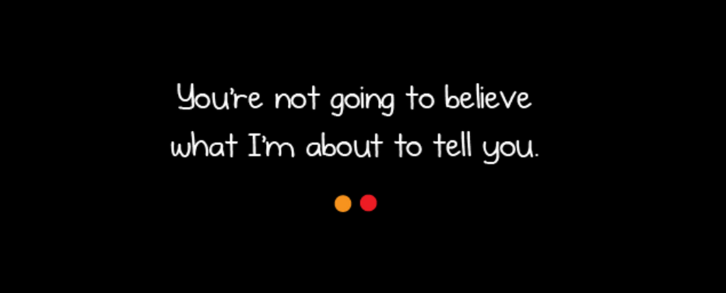 How You Might Believe What I'm About to Tell You